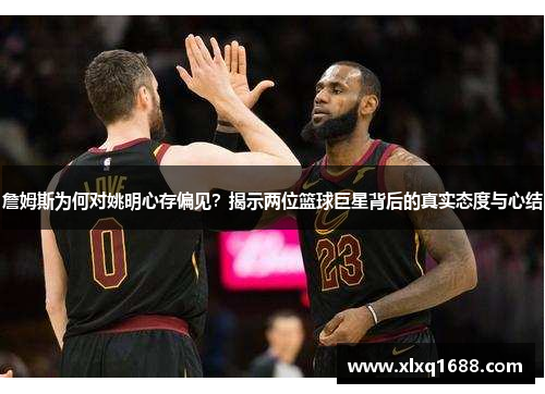 詹姆斯为何对姚明心存偏见？揭示两位篮球巨星背后的真实态度与心结