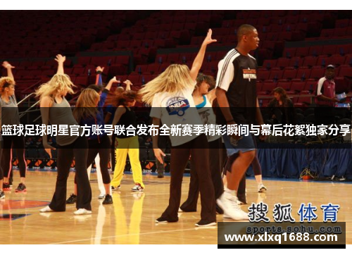 篮球足球明星官方账号联合发布全新赛季精彩瞬间与幕后花絮独家分享