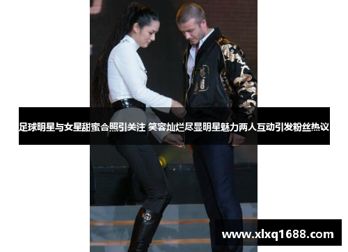 足球明星与女星甜蜜合照引关注 笑容灿烂尽显明星魅力两人互动引发粉丝热议