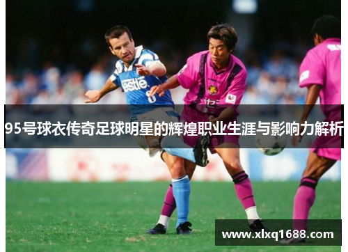 95号球衣传奇足球明星的辉煌职业生涯与影响力解析