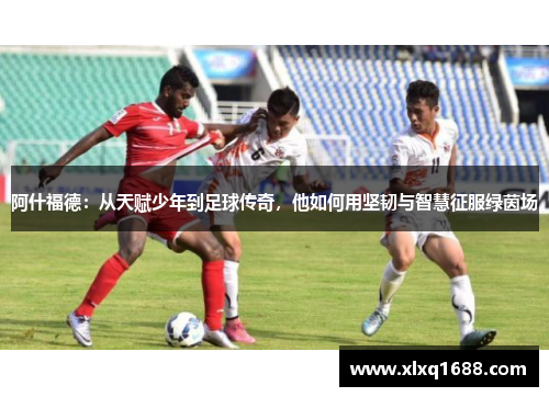 阿什福德：从天赋少年到足球传奇，他如何用坚韧与智慧征服绿茵场