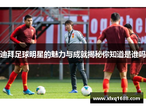 迪拜足球明星的魅力与成就揭秘你知道是谁吗