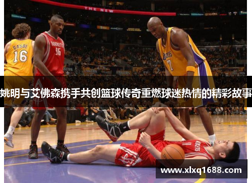 姚明与艾佛森携手共创篮球传奇重燃球迷热情的精彩故事