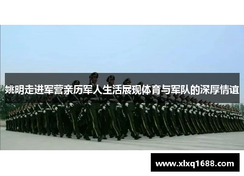 姚明走进军营亲历军人生活展现体育与军队的深厚情谊