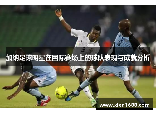 加纳足球明星在国际赛场上的球队表现与成就分析