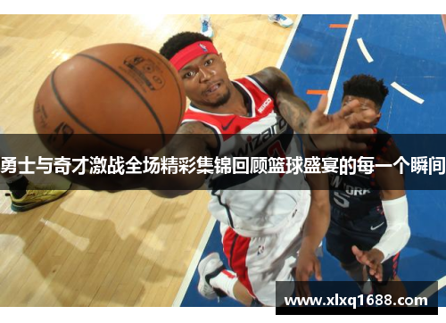 勇士与奇才激战全场精彩集锦回顾篮球盛宴的每一个瞬间