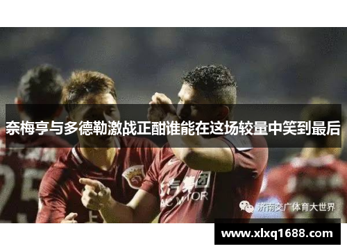 奈梅亨与多德勒激战正酣谁能在这场较量中笑到最后