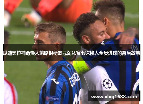 瓜迪奥拉神奇换人策略揭秘欧冠淘汰赛七次换人全员进球的背后故事